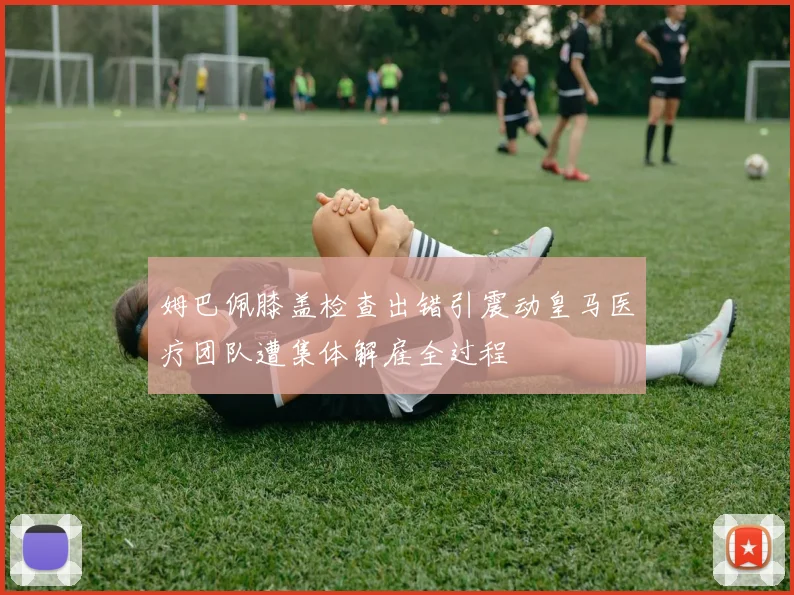 姆巴佩膝盖检查出错引震动皇马医疗团队遭集体解雇全过程