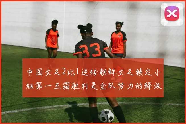 中国女足2比1逆转朝鲜女足锁定小组第一王霜胜利是全队努力的释放