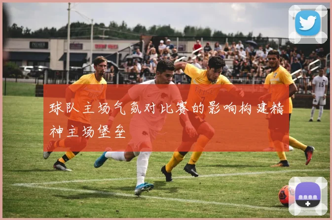 球队主场气氛对比赛的影响构建精神主场堡垒