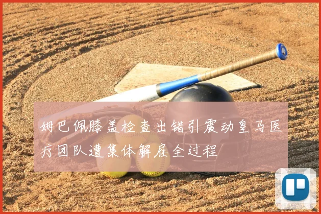 姆巴佩膝盖检查出错引震动皇马医疗团队遭集体解雇全过程